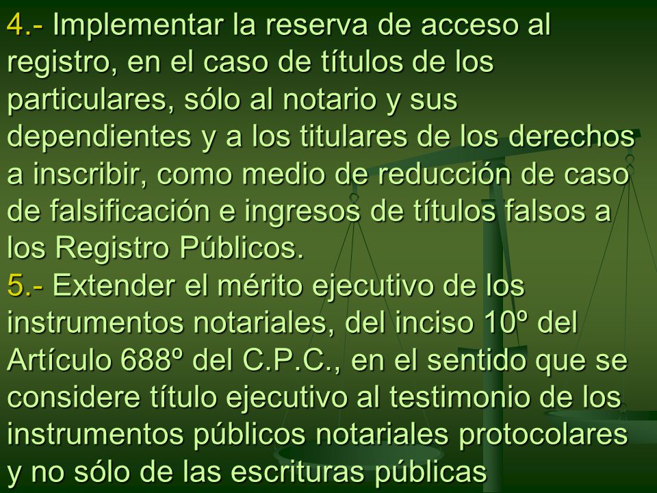 4.- Implementar la reserva de acceso al registro, en el caso de títulos de los particulares, sólo al notario y sus dependientes y a los titulares de los derechos a inscribir, como medio de reducción de caso de falsificación e ingresos de títulos falsos a los Registro Públicos.