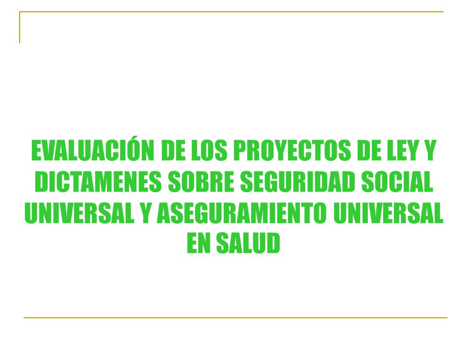 EVALUACIÓN DE LOS PROYECTOS DE LEY Y DICTAMENES SOBRE SEGURIDAD SOCIAL UNIVERSAL Y ASEGURAMIENTO UNIVERSAL EN SALUD
