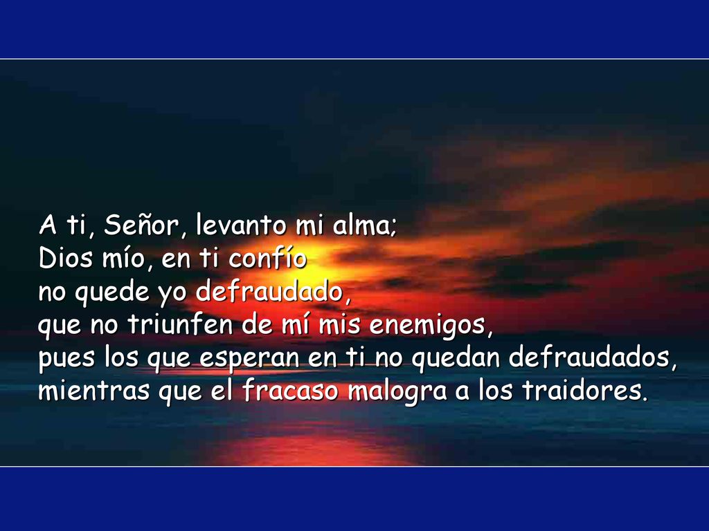 A ti, Señor, levanto mi alma; Dios mío, en ti confío no quede yo defraudado, que no triunfen de mí mis enemigos, pues los que esperan en ti no quedan defraudados, mientras que el fracaso malogra a los traidores.