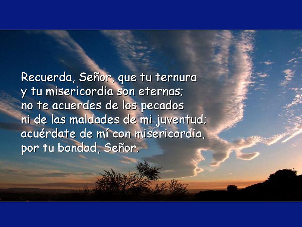 Recuerda, Señor, que tu ternura y tu misericordia son eternas; no te acuerdes de los pecados ni de las maldades de mi juventud; acuérdate de mí con misericordia, por tu bondad, Señor.