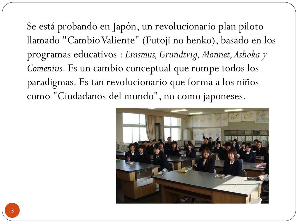 Se está probando en Japón, un revolucionario plan piloto llamado Cambio Valiente (Futoji no henko), basado en los programas educativos : Erasmus, Grundtvig, Monnet, Ashoka y Comenius.