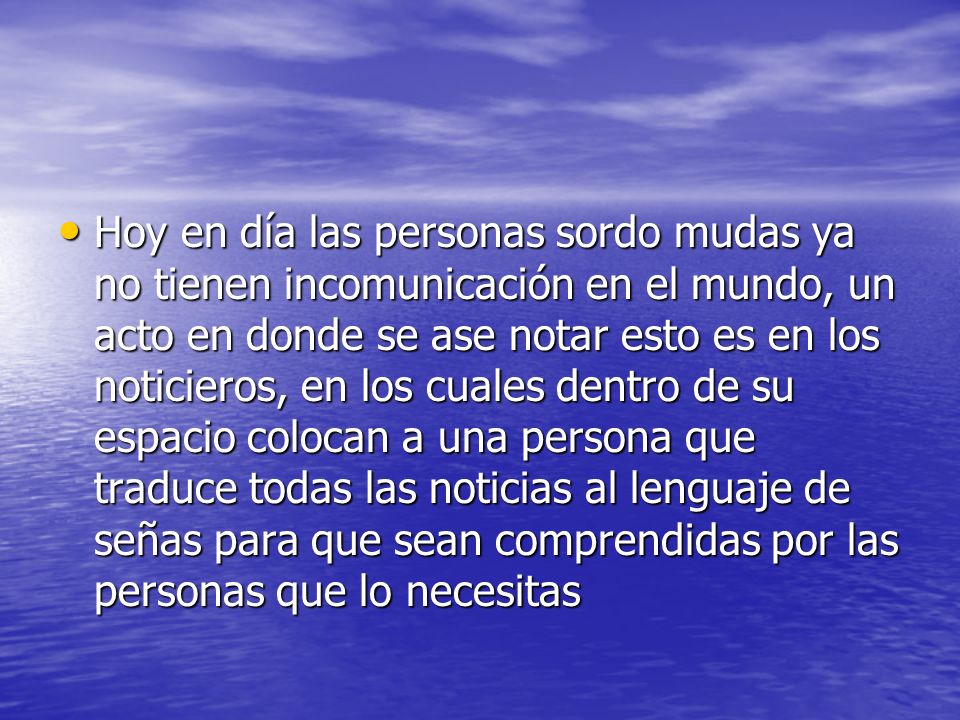 Hoy en día las personas sordo mudas ya no tienen incomunicación en el mundo, un acto en donde se ase notar esto es en los noticieros, en los cuales dentro de su espacio colocan a una persona que traduce todas las noticias al lenguaje de señas para que sean comprendidas por las personas que lo necesitas