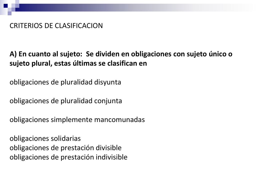CRITERIOS DE CLASIFICACION A) En cuanto al sujeto: Se dividen en obligaciones con sujeto único o sujeto plural, estas últimas se clasifican en obligaciones de pluralidad disyunta obligaciones de pluralidad conjunta obligaciones simplemente mancomunadas obligaciones solidarias obligaciones de prestación divisible obligaciones de prestación indivisible