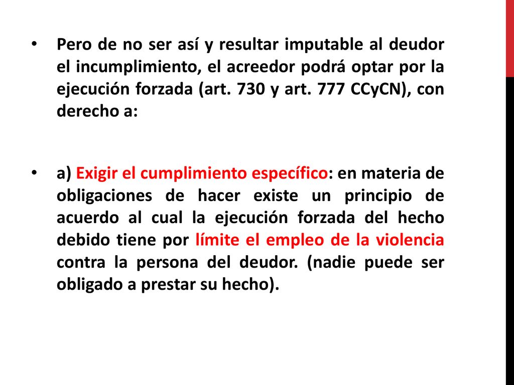 Pero de no ser así y resultar imputable al deudor el incumplimiento, el acreedor podrá optar por la ejecución forzada (art. 730 y art. 777 CCyCN), con derecho a: