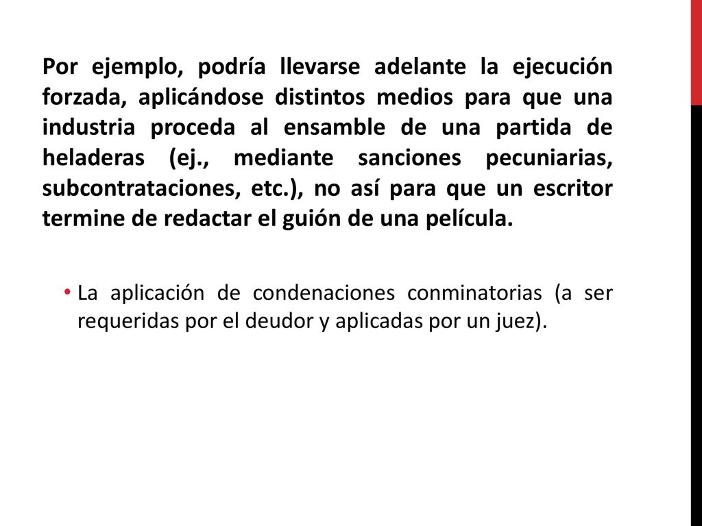 Por ejemplo, podría llevarse adelante la ejecución forzada, aplicándose distintos medios para que una industria proceda al ensamble de una partida de heladeras (ej., mediante sanciones pecuniarias, subcontrataciones, etc.), no así para que un escritor termine de redactar el guión de una película.