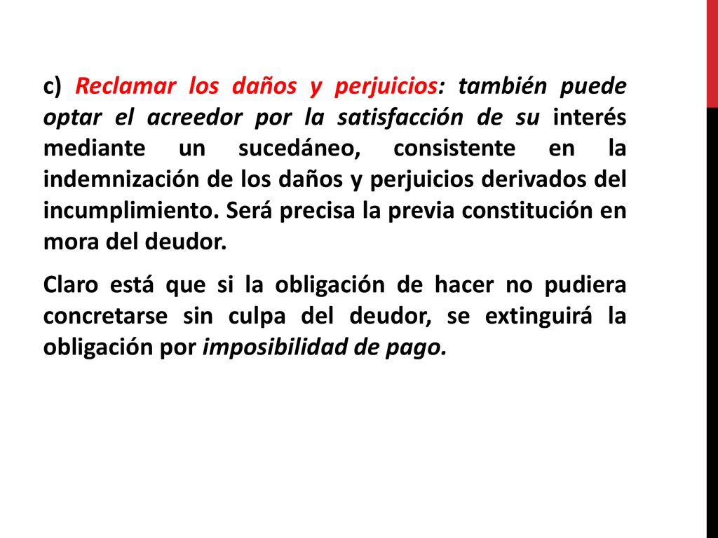 c) Reclamar los daños y perjuicios: también puede optar el acreedor por la satisfacción de su interés mediante un sucedáneo, consistente en la indemnización de los daños y perjuicios derivados del incumplimiento.