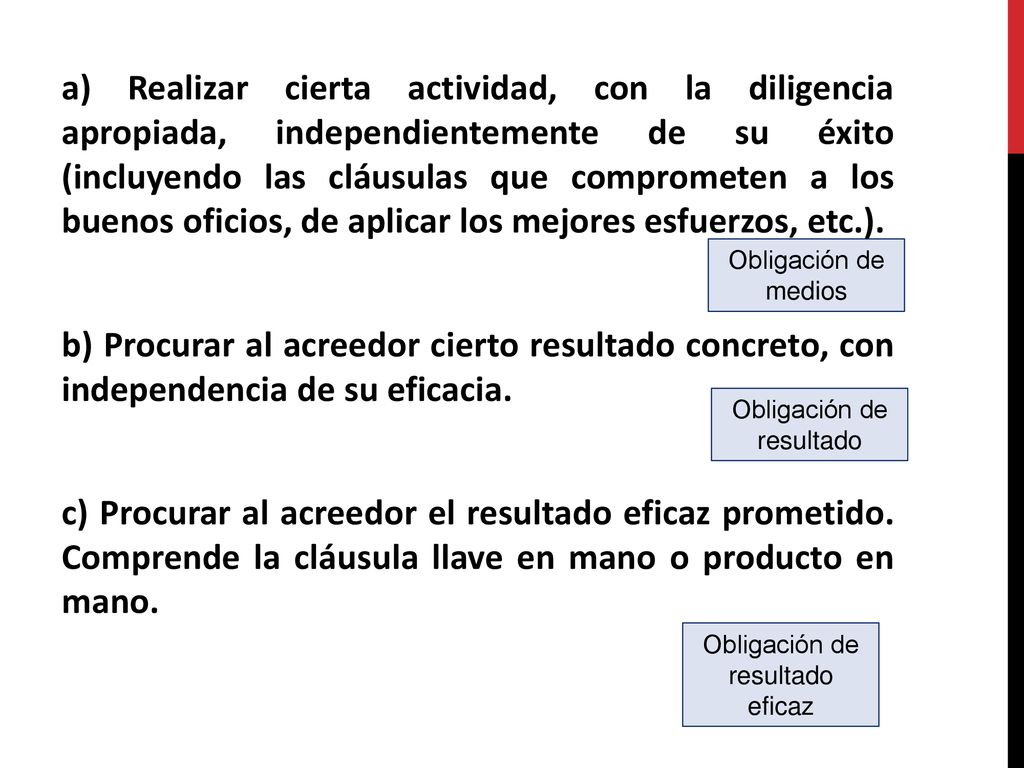 a) Realizar cierta actividad, con la diligencia apropiada, independientemente de su éxito (incluyendo las cláusulas que comprometen a los buenos oficios, de aplicar los mejores esfuerzos, etc.). b) Procurar al acreedor cierto resultado concreto, con independencia de su eficacia. c) Procurar al acreedor el resultado eficaz prometido. Comprende la cláusula llave en mano o producto en mano.