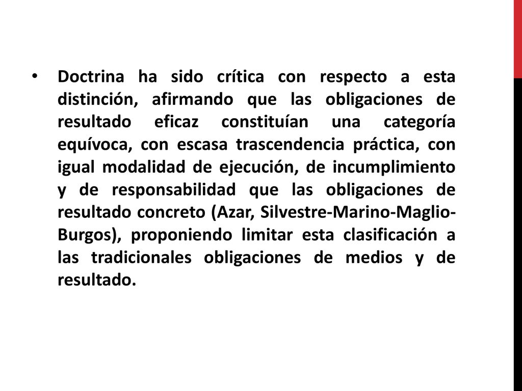 Doctrina ha sido crítica con respecto a esta distinción, afirmando que las obligaciones de resultado eficaz constituían una categoría equívoca, con escasa trascendencia práctica, con igual modalidad de ejecución, de incumplimiento y de responsabilidad que las obligaciones de resultado concreto (Azar, Silvestre-Marino-Maglio- Burgos), proponiendo limitar esta clasificación a las tradicionales obligaciones de medios y de resultado.