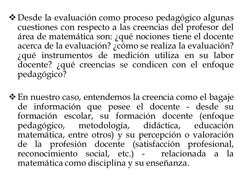 Desde la evaluación como proceso pedagógico algunas cuestiones con respecto a las creencias del profesor del área de matemática son: ¿qué nociones tiene el docente acerca de la evaluación ¿cómo se realiza la evaluación ¿qué instrumentos de medición utiliza en su labor docente ¿qué creencias se condicen con el enfoque pedagógico
