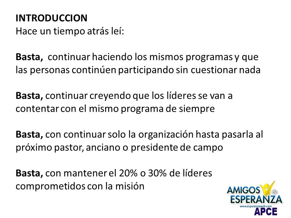 INTRODUCCION Hace un tiempo atrás leí: Basta, continuar haciendo los mismos programas y que las personas continúen participando sin cuestionar nada Basta, continuar creyendo que los líderes se van a contentar con el mismo programa de siempre Basta, con continuar solo la organización hasta pasarla al próximo pastor, anciano o presidente de campo Basta, con mantener el 20% o 30% de líderes comprometidos con la misión