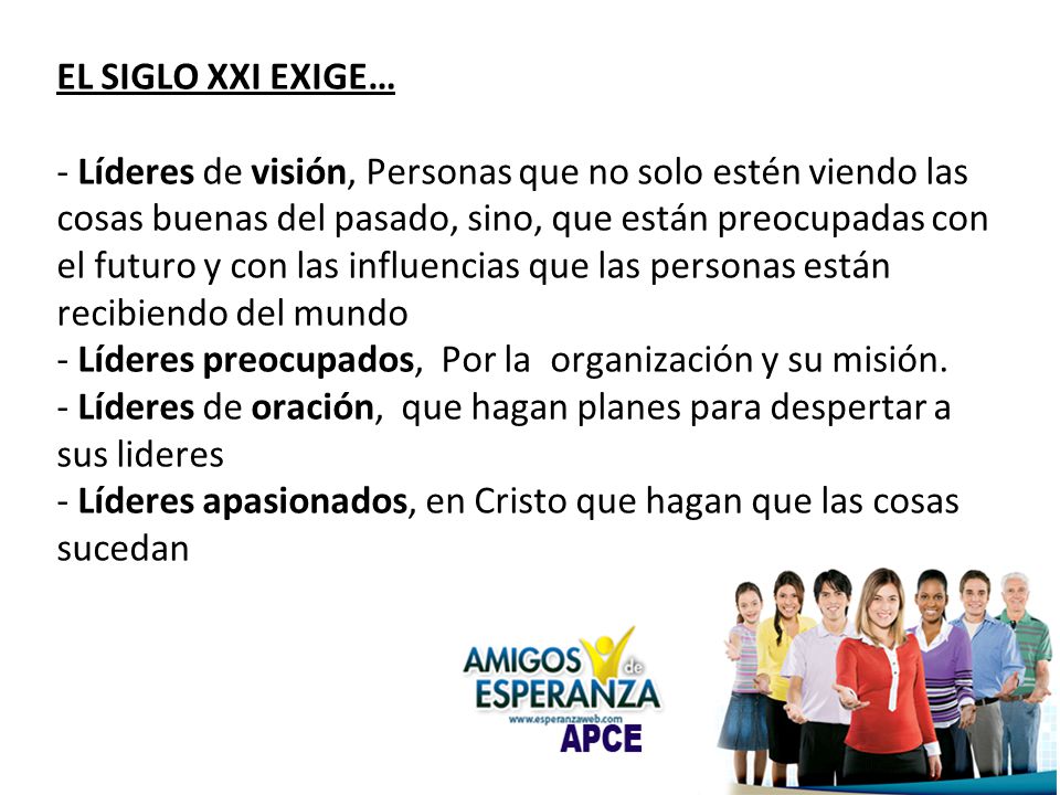 EL SIGLO XXI EXIGE… - Líderes de visión, Personas que no solo estén viendo las cosas buenas del pasado, sino, que están preocupadas con el futuro y con las influencias que las personas están recibiendo del mundo - Líderes preocupados, Por la organización y su misión.