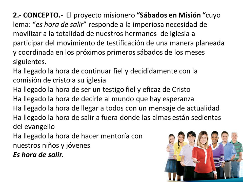 2.- CONCEPTO.- El proyecto misionero Sábados en Misión cuyo lema: es hora de salir responde a la imperiosa necesidad de movilizar a la totalidad de nuestros hermanos de iglesia a participar del movimiento de testificación de una manera planeada y coordinada en los próximos primeros sábados de los meses siguientes.