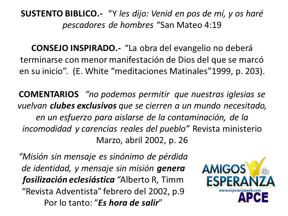 SUSTENTO BIBLICO.- Y les dijo: Venid en pos de mí, y os haré pescadores de hombres San Mateo 4:19 CONSEJO INSPIRADO.- La obra del evangelio no deberá terminarse con menor manifestación de Dios del que se marcó en su inicio . (E. White meditaciones Matinales 1999, p. 203). COMENTARIOS no podemos permitir que nuestras iglesias se vuelvan clubes exclusivos que se cierren a un mundo necesitado, en un esfuerzo para aislarse de la contaminación, de la incomodidad y carencias reales del pueblo Revista ministerio Marzo, abril 2002, p. 26