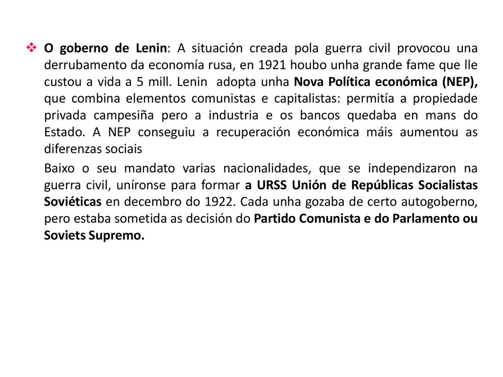 O goberno de Lenin: A situación creada pola guerra civil provocou una derrubamento da economía rusa, en 1921 houbo unha grande fame que lle custou a vida a 5 mill. Lenin adopta unha Nova Política económica (NEP), que combina elementos comunistas e capitalistas: permitía a propiedade privada campesiña pero a industria e os bancos quedaba en mans do Estado. A NEP conseguiu a recuperación económica máis aumentou as diferenzas sociais