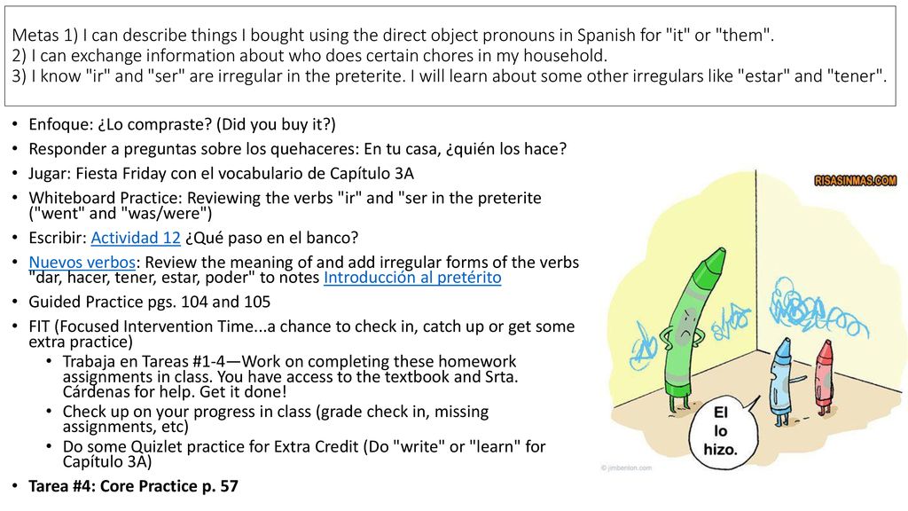 Metas 1) I can describe things I bought using the direct object pronouns in Spanish for it or them . 2) I can exchange information about who does certain chores in my household. 3) I know ir and ser are irregular in the preterite. I will learn about some other irregulars like estar and tener .