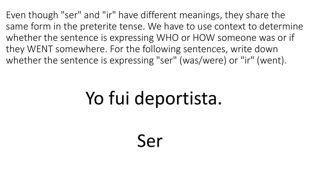 Even though ser and ir have different meanings, they share the same form in the preterite tense. We have to use context to determine whether the sentence is expressing WHO or HOW someone was or if they WENT somewhere. For the following sentences, write down whether the sentence is expressing ser (was/were) or ir (went).