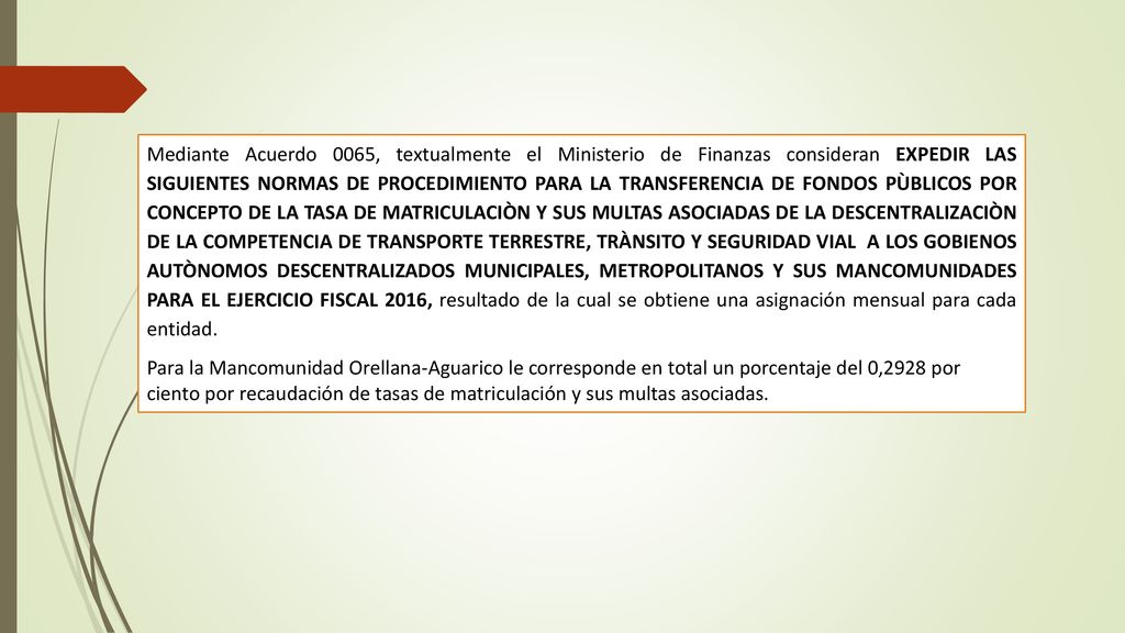 Mediante Acuerdo 0065, textualmente el Ministerio de Finanzas consideran EXPEDIR LAS SIGUIENTES NORMAS DE PROCEDIMIENTO PARA LA TRANSFERENCIA DE FONDOS PÙBLICOS POR CONCEPTO DE LA TASA DE MATRICULACIÒN Y SUS MULTAS ASOCIADAS DE LA DESCENTRALIZACIÒN DE LA COMPETENCIA DE TRANSPORTE TERRESTRE, TRÀNSITO Y SEGURIDAD VIAL A LOS GOBIENOS AUTÒNOMOS DESCENTRALIZADOS MUNICIPALES, METROPOLITANOS Y SUS MANCOMUNIDADES PARA EL EJERCICIO FISCAL 2016, resultado de la cual se obtiene una asignación mensual para cada entidad.