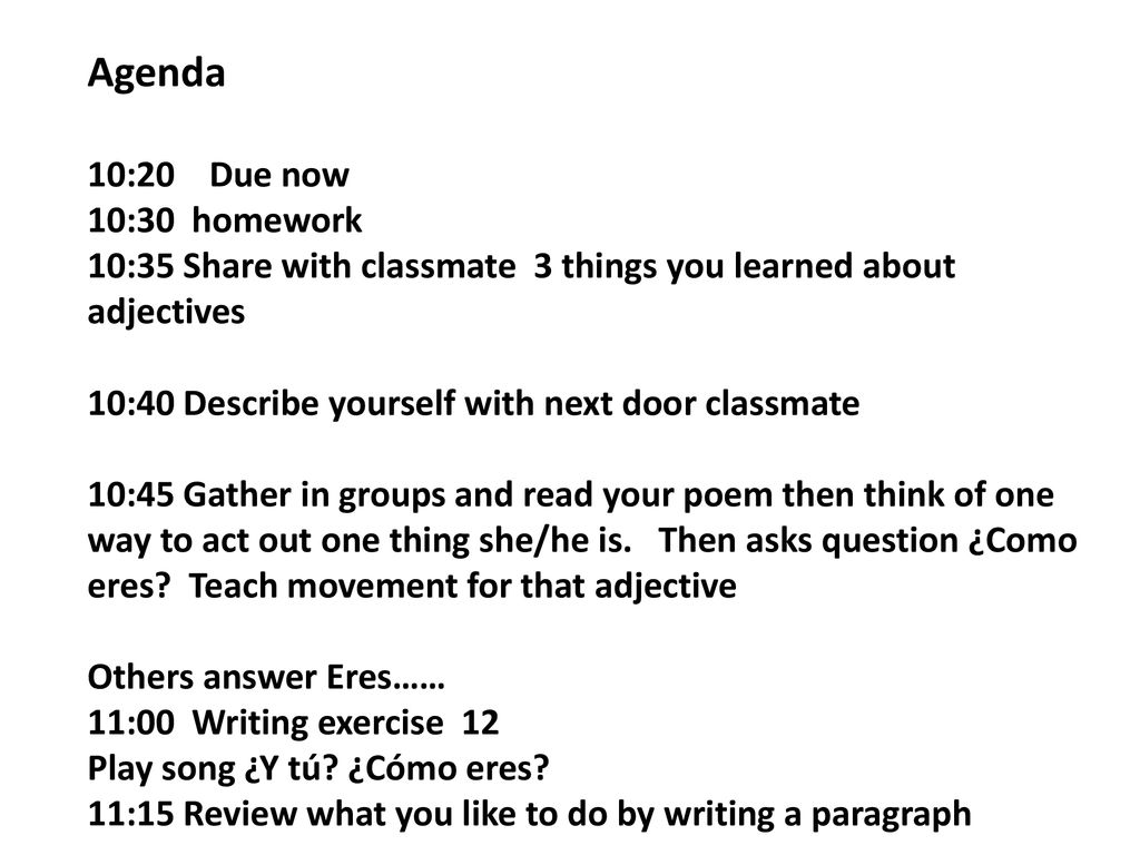 Agenda 10:20 Due now 10:30 homework 10:35 Share with classmate 3 things you learned about adjectives 10:40 Describe yourself with next door classmate 10:45 Gather in groups and read your poem then think of one way to act out one thing she/he is.