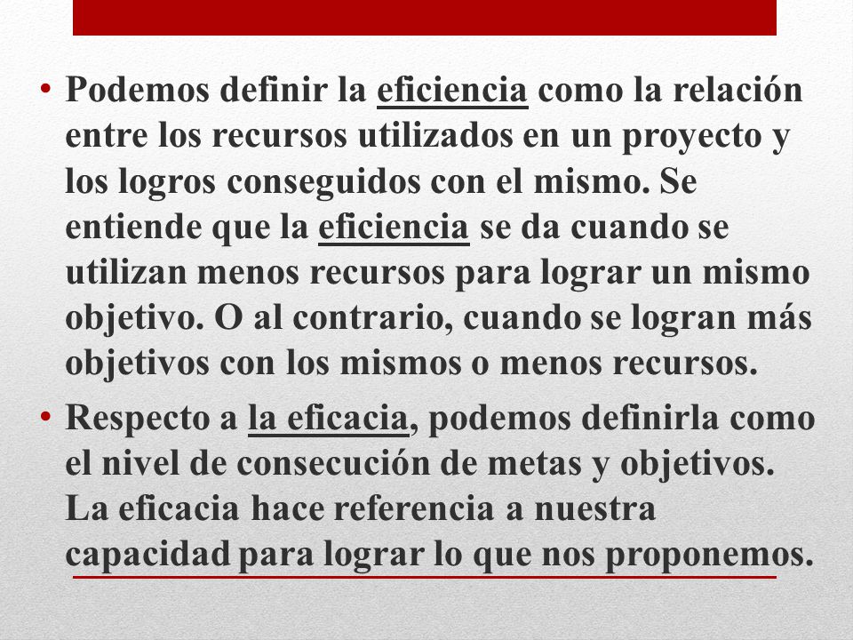 Podemos definir la eficiencia como la relación entre los recursos utilizados en un proyecto y los logros conseguidos con el mismo. Se entiende que la eficiencia se da cuando se utilizan menos recursos para lograr un mismo objetivo. O al contrario, cuando se logran más objetivos con los mismos o menos recursos.