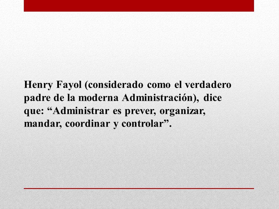 Henry Fayol (considerado como el verdadero padre de la moderna Administración), dice que: Administrar es prever, organizar, mandar, coordinar y controlar .
