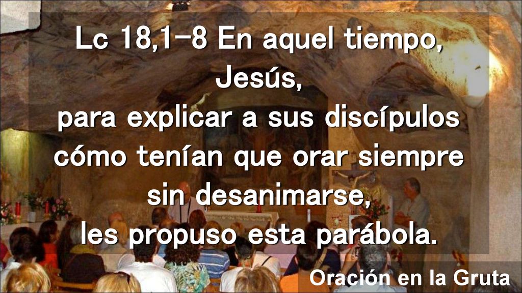 Lc 18,1-8 En aquel tiempo, Jesús, para explicar a sus discípulos cómo tenían que orar siempre sin desanimarse, les propuso esta parábola.