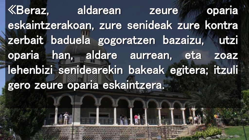 «Beraz, aldarean zeure oparia eskaintzerakoan, zure senideak zure kontra zerbait baduela gogoratzen bazaizu, utzi oparia han, aldare aurrean, eta zoaz lehenbizi senidearekin bakeak egitera; itzuli gero zeure oparia eskaintzera.