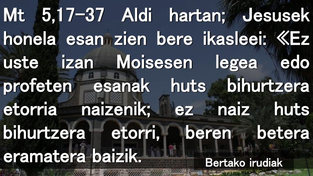 Mt 5,17-37 Aldi hartan; Jesusek honela esan zien bere ikasleei: «Ez uste izan Moisesen legea edo profeten esanak huts bihurtzera etorria naizenik; ez naiz huts bihurtzera etorri, beren betera eramatera baizik.