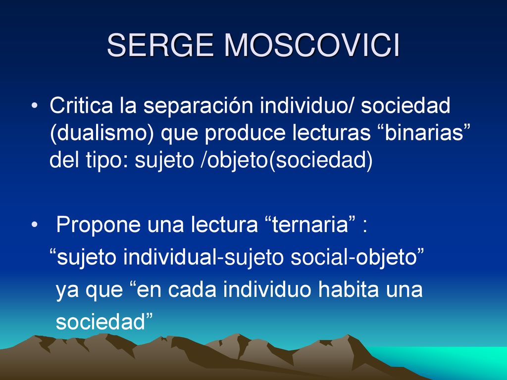 SERGE MOSCOVICI Critica la separación individuo/ sociedad (dualismo) que produce lecturas binarias del tipo: sujeto /objeto(sociedad)