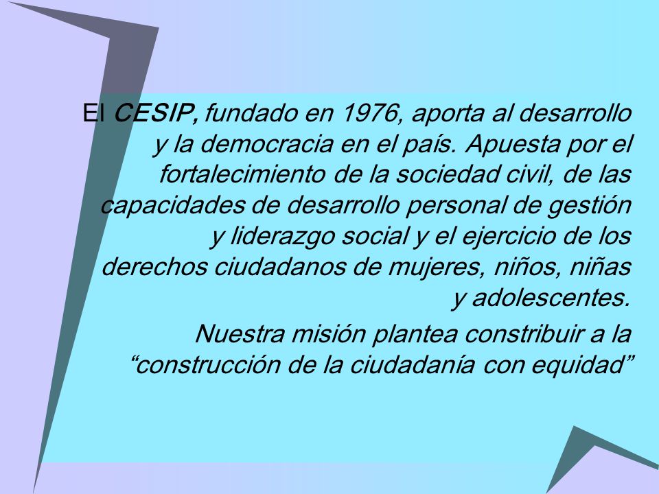 El CESIP, fundado en 1976, aporta al desarrollo y la democracia en el país. Apuesta por el fortalecimiento de la sociedad civil, de las capacidades de desarrollo personal de gestión y liderazgo social y el ejercicio de los derechos ciudadanos de mujeres, niños, niñas y adolescentes.