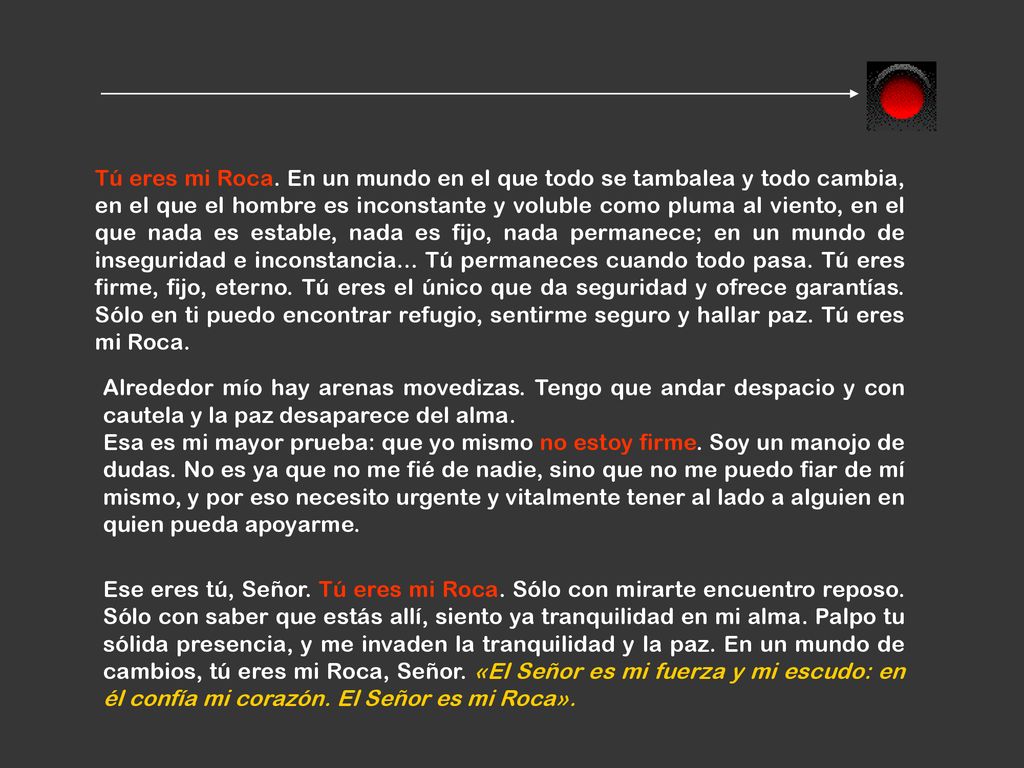Tú eres mi Roca. En un mundo en el que todo se tambalea y todo cambia, en el que el hombre es inconstante y voluble como pluma al viento, en el que nada es estable, nada es fijo, nada permanece; en un mundo de inseguridad e inconstancia... Tú permaneces cuando todo pasa. Tú eres firme, fijo, eterno. Tú eres el único que da seguridad y ofrece garantías. Sólo en ti puedo encontrar refugio, sentirme seguro y hallar paz. Tú eres mi Roca.