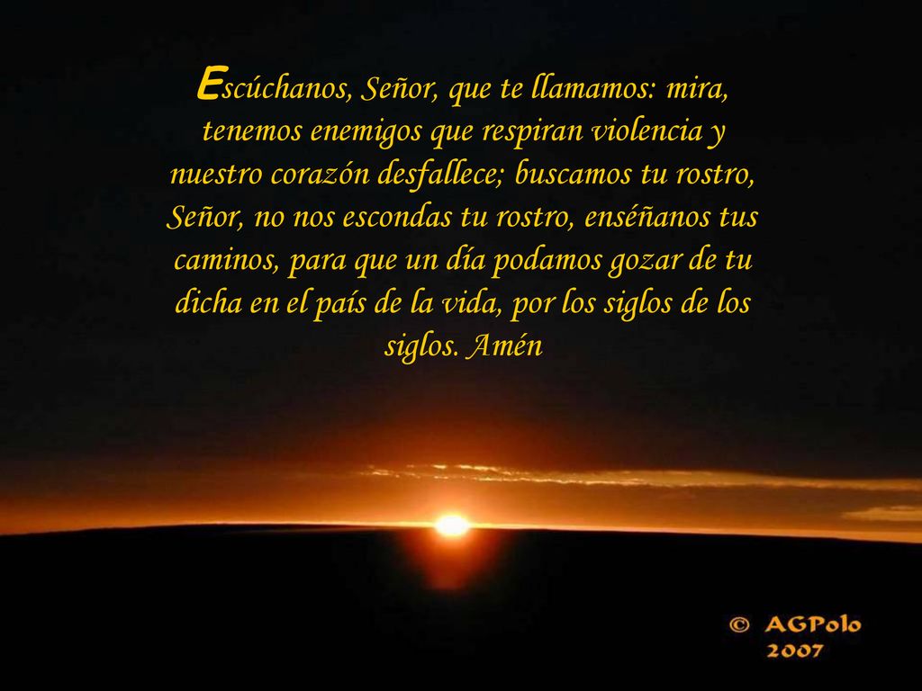 Escúchanos, Señor, que te llamamos: mira, tenemos enemigos que respiran violencia y nuestro corazón desfallece; buscamos tu rostro, Señor, no nos escondas tu rostro, enséñanos tus caminos, para que un día podamos gozar de tu dicha en el país de la vida, por los siglos de los siglos.