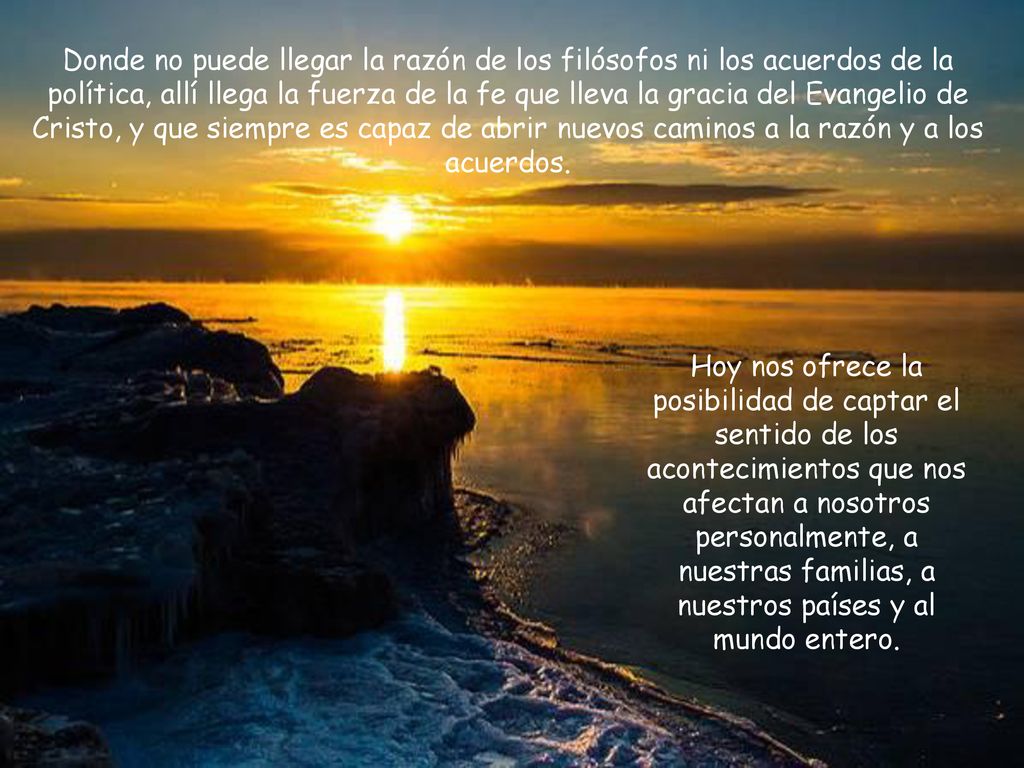 Donde no puede llegar la razón de los filósofos ni los acuerdos de la política, allí llega la fuerza de la fe que lleva la gracia del Evangelio de Cristo, y que siempre es capaz de abrir nuevos caminos a la razón y a los acuerdos.
