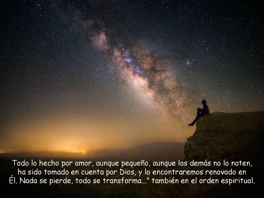 Todo lo hecho por amor, aunque pequeño, aunque los demás no lo noten, ha sido tomado en cuenta por Dios, y lo encontraremos renovado en Él. Nada se pierde, todo se transforma… también en el orden espiritual.
