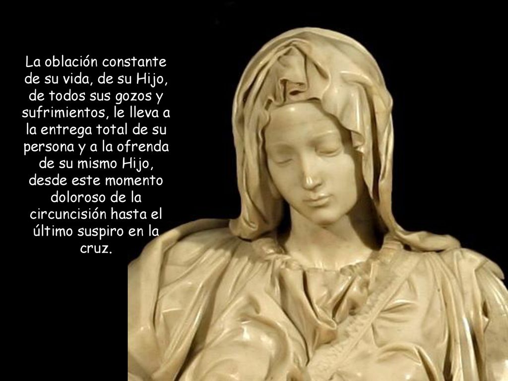 La oblación constante de su vida, de su Hijo, de todos sus gozos y sufrimientos, le lleva a la entrega total de su persona y a la ofrenda de su mismo Hijo, desde este momento doloroso de la circuncisión hasta el último suspiro en la cruz.