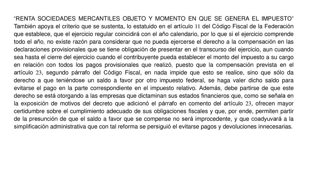 RENTA SOCIEDADES MERCANTILES OBJETO Y MOMENTO EN QUE SE GENERA EL IMPUESTO También apoya el criterio que se sustenta, lo estatuido en el artículo 11 del Código Fiscal de la Federación que establece, que el ejercicio regular coincidirá con el año calendario, por lo que si el ejercicio comprende todo el año, no existe razón para considerar que no pueda ejercerse el derecho a la compensación en las declaraciones provisionales que se tiene obligación de presentar en el transcurso del ejercicio, aun cuando sea hasta el cierre del ejercicio cuando el contribuyente pueda establecer el monto del impuesto a su cargo en relación con todos los pagos provisionales que realizó, puesto que la compensación prevista en el artículo 23, segundo párrafo del Código Fiscal, en nada impide que esto se realice, sino que sólo da derecho a que teniéndose un saldo a favor por otro impuesto federal, se haga valer dicho saldo para evitarse el pago en la parte correspondiente en el impuesto relativo.