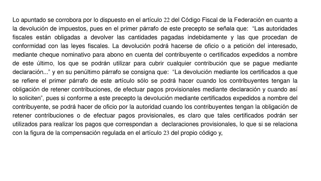 Lo apuntado se corrobora por lo dispuesto en el artículo 22 del Código Fiscal de la Federación en cuanto a la devolución de impuestos, pues en el primer párrafo de este precepto se señala que: Las autoridades fiscales están obligadas a devolver las cantidades pagadas indebidamente y las que procedan de conformidad con las leyes fiscales.