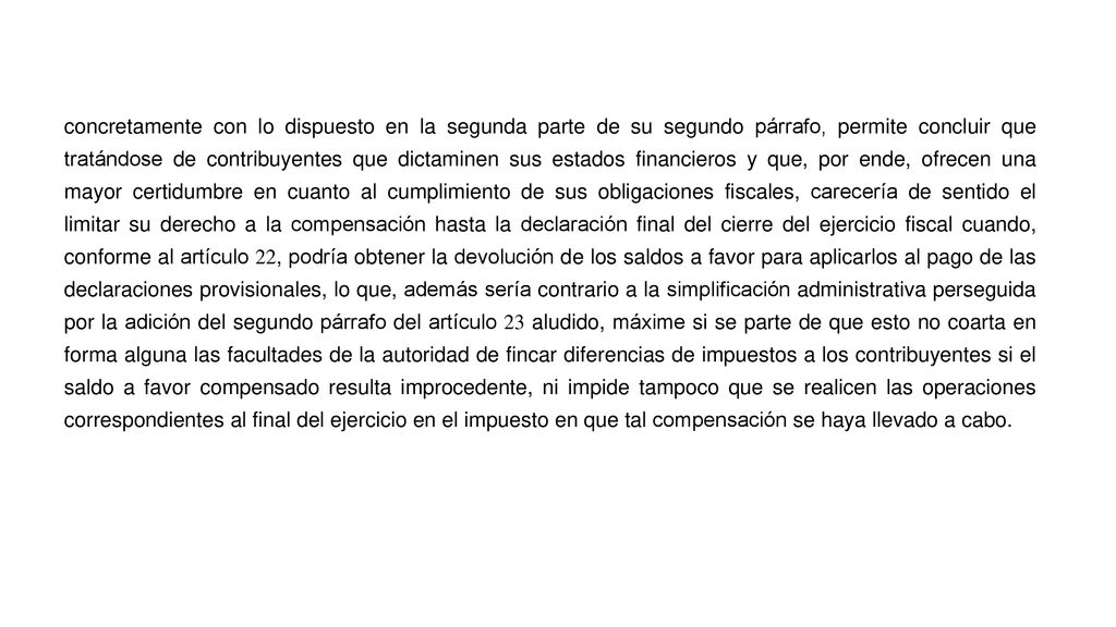 concretamente con lo dispuesto en la segunda parte de su segundo párrafo, permite concluir que tratándose de contribuyentes que dictaminen sus estados financieros y que, por ende, ofrecen una mayor certidumbre en cuanto al cumplimiento de sus obligaciones fiscales, carecería de sentido el limitar su derecho a la compensación hasta la declaración final del cierre del ejercicio fiscal cuando, conforme al artículo 22, podría obtener la devolución de los saldos a favor para aplicarlos al pago de las declaraciones provisionales, lo que, además sería contrario a la simplificación administrativa perseguida por la adición del segundo párrafo del artículo 23 aludido, máxime si se parte de que esto no coarta en forma alguna las facultades de la autoridad de fincar diferencias de impuestos a los contribuyentes si el saldo a favor compensado resulta improcedente, ni impide tampoco que se realicen las operaciones correspondientes al final del ejercicio en el impuesto en que tal compensación se haya llevado a cabo.