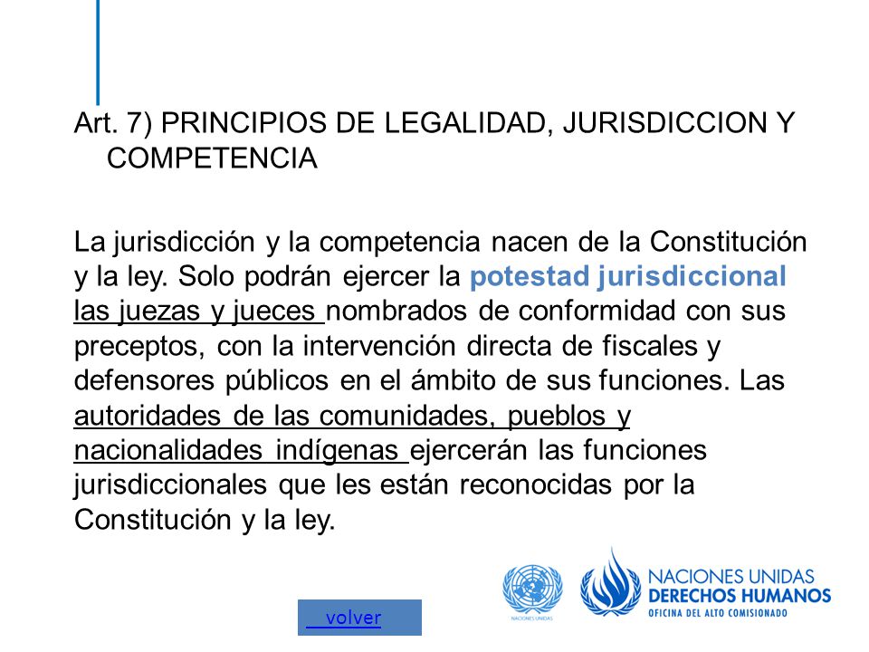 Art. 7) PRINCIPIOS DE LEGALIDAD, JURISDICCION Y COMPETENCIA La jurisdicción y la competencia nacen de la Constitución y la ley. Solo podrán ejercer la potestad jurisdiccional las juezas y jueces nombrados de conformidad con sus preceptos, con la intervención directa de fiscales y defensores públicos en el ámbito de sus funciones. Las autoridades de las comunidades, pueblos y nacionalidades indígenas ejercerán las funciones jurisdiccionales que les están reconocidas por la Constitución y la ley.