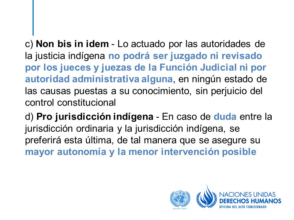c) Non bis in idem - Lo actuado por las autoridades de la justicia indígena no podrá ser juzgado ni revisado por los jueces y juezas de la Función Judicial ni por autoridad administrativa alguna, en ningún estado de las causas puestas a su conocimiento, sin perjuicio del control constitucional d) Pro jurisdicción indígena - En caso de duda entre la jurisdicción ordinaria y la jurisdicción indígena, se preferirá esta última, de tal manera que se asegure su mayor autonomía y la menor intervención posible