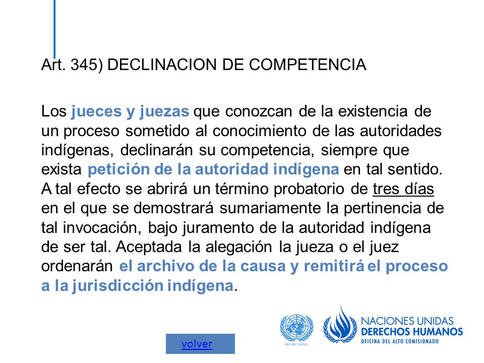 Art. 345) DECLINACION DE COMPETENCIA Los jueces y juezas que conozcan de la existencia de un proceso sometido al conocimiento de las autoridades indígenas, declinarán su competencia, siempre que exista petición de la autoridad indígena en tal sentido. A tal efecto se abrirá un término probatorio de tres días en el que se demostrará sumariamente la pertinencia de tal invocación, bajo juramento de la autoridad indígena de ser tal. Aceptada la alegación la jueza o el juez ordenarán el archivo de la causa y remitirá el proceso a la jurisdicción indígena.