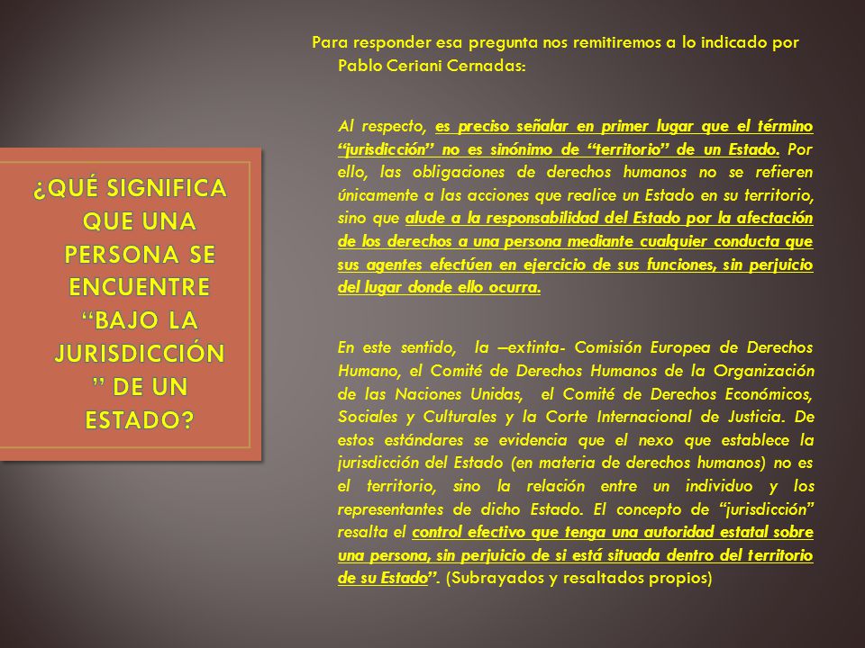 Para responder esa pregunta nos remitiremos a lo indicado por Pablo Ceriani Cernadas: Al respecto, es preciso señalar en primer lugar que el término jurisdicción no es sinónimo de territorio de un Estado. Por ello, las obligaciones de derechos humanos no se refieren únicamente a las acciones que realice un Estado en su territorio, sino que alude a la responsabilidad del Estado por la afectación de los derechos a una persona mediante cualquier conducta que sus agentes efectúen en ejercicio de sus funciones, sin perjuicio del lugar donde ello ocurra. En este sentido, la –extinta- Comisión Europea de Derechos Humano, el Comité de Derechos Humanos de la Organización de las Naciones Unidas, el Comité de Derechos Económicos, Sociales y Culturales y la Corte Internacional de Justicia. De estos estándares se evidencia que el nexo que establece la jurisdicción del Estado (en materia de derechos humanos) no es el territorio, sino la relación entre un individuo y los representantes de dicho Estado. El concepto de jurisdicción resalta el control efectivo que tenga una autoridad estatal sobre una persona, sin perjuicio de si está situada dentro del territorio de su Estado . (Subrayados y resaltados propios)