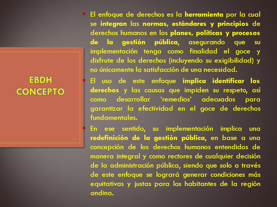 El enfoque de derechos es la herramienta por la cual se integran las normas, estándares y principios de derechos humanos en los planes, políticas y procesos de la gestión pública, asegurando que su implementación tenga como finalidad el goce y disfrute de los derechos (incluyendo su exigibilidad) y no únicamente la satisfacción de una necesidad.