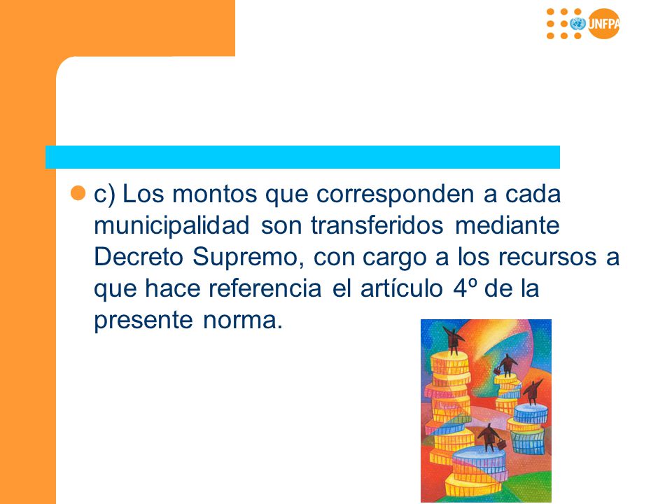 c) Los montos que corresponden a cada municipalidad son transferidos mediante Decreto Supremo, con cargo a los recursos a que hace referencia el artículo 4º de la presente norma.