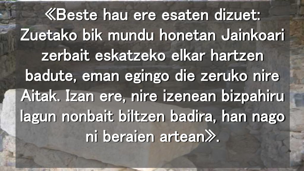 «Beste hau ere esaten dizuet: Zuetako bik mundu honetan Jainkoari zerbait eskatzeko elkar hartzen badute, eman egingo die zeruko nire Aitak.