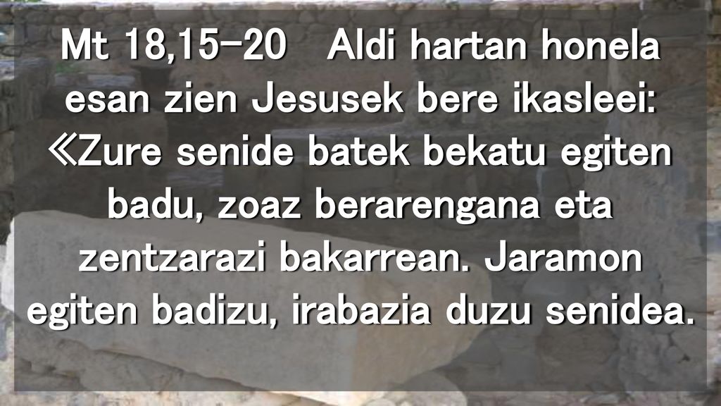 Mt 18,15-20 Aldi hartan honela esan zien Jesusek bere ikasleei: «Zure senide batek bekatu egiten badu, zoaz berarengana eta zentzarazi bakarrean.
