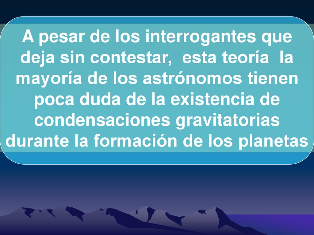 A pesar de los interrogantes que deja sin contestar, esta teoría la mayoría de los astrónomos tienen poca duda de la existencia de condensaciones gravitatorias durante la formación de los planetas