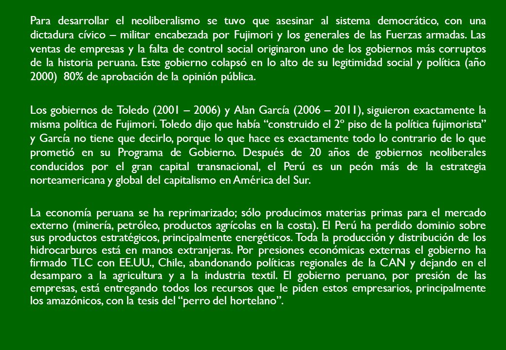 Para desarrollar el neoliberalismo se tuvo que asesinar al sistema democrático, con una dictadura cívico – militar encabezada por Fujimori y los generales de las Fuerzas armadas. Las ventas de empresas y la falta de control social originaron uno de los gobiernos más corruptos de la historia peruana. Este gobierno colapsó en lo alto de su legitimidad social y política (año 2000) 80% de aprobación de la opinión pública.