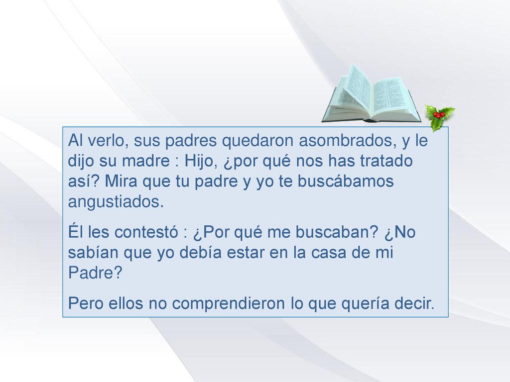 Al verlo, sus padres quedaron asombrados, y le dijo su madre : Hijo, ¿por qué nos has tratado así Mira que tu padre y yo te buscábamos angustiados.