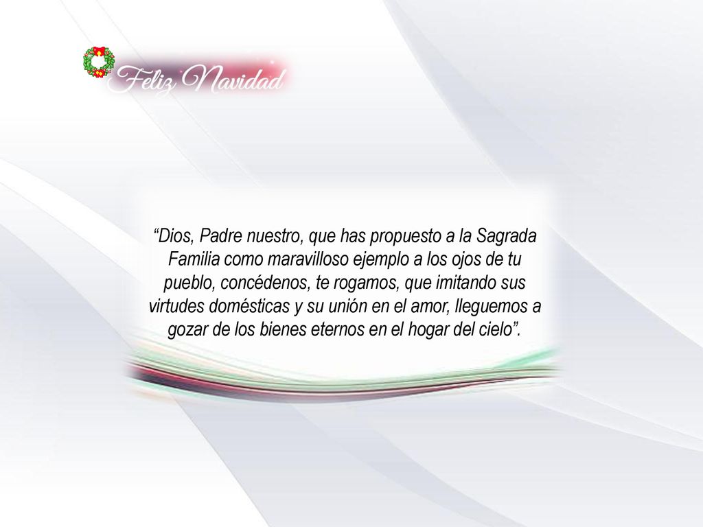 Dios, Padre nuestro, que has propuesto a la Sagrada Familia como maravilloso ejemplo a los ojos de tu pueblo, concédenos, te rogamos, que imitando sus virtudes domésticas y su unión en el amor, lleguemos a gozar de los bienes eternos en el hogar del cielo .
