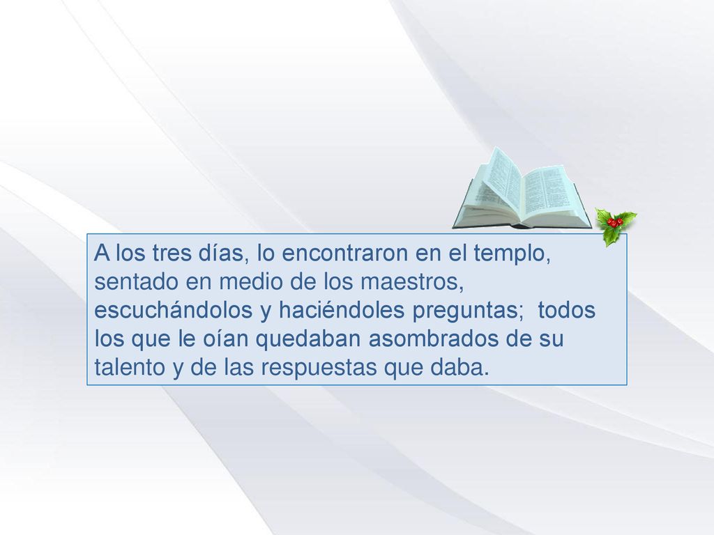 A los tres días, lo encontraron en el templo, sentado en medio de los maestros, escuchándolos y haciéndoles preguntas; todos los que le oían quedaban asombrados de su talento y de las respuestas que daba.